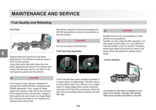 MAINTENANCE AND SERVICE
5
Fuel Tank
Original steel and aluminium fuel tanks
approved by Ford Otosan should be used in
Ford Trucks vehicles.
Using third party fuel tanks other than the
tanks designed and test by Ford Otosan may
render the warranty void for any fault on the
fuel injection system and the vehicle.
CAUTION
The engine of your vehicle is designed to
operate with EURO DIESEL complying with
EN590 standards. Thus, usage of cheap
diesel fuel causes a high risk for the function
of the engine and its components. Usage of
bad quality fuel, also known as cheap diesel
fuel, reduces the power of our engines and
shortens their service life.
We advise using Euro Diesel (complying with
EN 590 standards) to prevent any problem on
the fuel system.
CAUTION
Do not mix petrol in the fuel tank.
Fuel Tank Flap (lockable)
Ford Fuel tank flap opens counter clockwise in
a single action in single-stage. The flap returns
to the position where you will lock it in a single
action in single-stage when turned clockwise.
Cleaning of the fuel tank is essential. Wipe the
flap and surroundings without opening the fuel
filler flap.
CAUTION
Paraffin forms in the cold weathers in fuels
without any precautions.
Paraffin not only clogs the filter elements, but
also clogs the fuel pipes. It is very difficult to
melt the paraffin once it is formed. Therefore,
winter type diesel fuel should be used in the
areas where the weather is always cold in
winter.
Tractor vehicles
Fuel Quality and Refueling
An aluminium fuel tank is available on the
right of the vehicle. Vehicles with double
tanks have auxiliary fuel tanks on the left.
154
 