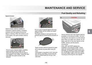 5
MAINTENANCE AND SERVICE
Fuel Quality and Refueling
Spark Arrester
Spark arrester shall be installed at
hazardous material loading, unloading
locations and fuel stations during fuel
filling or draining. When the vehicle is out
of the station, the spark arrester shall be
removed.
Put on a pair of gloves before installing
spark arrester as the muffler is hot.
Hook the spark arrestor from its clips to
the hangers in the muffler. Close the clips
and retain the spark arrestor to the
exhaust.
Put on a pair of gloves before removing
spark arrester as the muffler and spark
arrestor is hot.
The spark arrester is removed from the
exhaust pipe by loosening the brackets on
it.
Spark arrester shall be cleaned by water
jet to cleanse its pores after every 25
uses.
Various sensors and urea injector shall be
available on the exhaust muffler. (On Eu5
vehicles the urea injector is on the exhaust
pipe) When you wash your vehicle, do not
apply water jet on the urea injector on the
muffler, sensors and the electric
connections.
CAUTION
DOC, DPF and SCR catalyst are
available in the exhaust muffler. These
parts are ceramic-based bricks, and it is
definitely not allowed to wash these parts.
Do not attempt to wash inside the muffler
from the muffler outlet or from the injector
housing by removing the urea injector.
Urea system is sensitive to dirt, dust and
soil. During urea filling, ensure that dirt,
dust or contaminants do not go in the
urea tank.
155
 