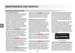 MAINTENANCE AND SERVICE
5
Cleaning of Exhaust Filter
Cleaning of Exhaust Filter
The exhaust filter retains the smut coming from
the exhaust gas and decreases the emission
values. With the exhaust filter cleaning
operation which can be performed
automatically or manually, the smut retained in
the filter is burned with regular intervals so that
the filter is emptied before filling up and being
clogged. In this operation, the exhaust gas is
heated by the engine and smut is burned.
Driver is informed about the exhaust filter
cleaning of the vehicle through the messages
displayed on the indicator panel and explained
in detain in the following sections
Since the exhaust gas temperature is high
during the exhaust filter cleaning; ensure that
the vehicle is not in the same place with
flammable (dry grass, leaves), inflammable
and explosive materials or in enclosed space
Otherwise, fire risk may occur.
Ensure that vehicle exhaust cleaning is not
performed in locations like hazardous material
loading and unloading places or fuelling
stations. When necessary, activate the exhaust
filter cleaning blocking using exhaust filter
cleaning prevention button.
Changes may be observed in engine and
exhaust sounds during exhaust filter cleaning.
During exhaust filter cleaning and right after
the cleaning; a metallic smell or crackling
sounds may come out of the exhaust side.
Automatic Cleaning of Exhaust Filter
Exhaust filter cleaning requirement is
automatically determined according to the
amount of soot accumulated in the filter, the
distance the vehicle has travelled, amount of
fuel consumed and the engine running hours.
In this case, exhaust filter cleaning starts
automatically. During the automatic filter
cleaning process, the instrument panel shall
display green coloured exhaust filter cleaning
symbol. When this symbol is displayed, vehicle
should be driven normally.
When you see the Exhaust filter cleaning
symbol, you should continue driving normally;
there's no need to idle the vehicle and wait.
Fill rate of the exhaust filter is shown in the
graphic available on ‘Exhaust Information’
screen. By this graphic, for which an example
is given below, you may monitor the soot
amount in the exhaust filter. When the graphic
reaches 100%, your vehicle shall start the
exhaust filter cleaning operation automatically,
and the soot inside the filter shall be burned.
When the fill rate of exhaust filter exceeds
100%, 9th level of the graphic shall start to
flash. You may continue normal operation of
your vehicle in this case. Optionally, you may
perform a manual exhaust filter cleaning on
your vehicle.
When the last level of the graphic is filled, final
2 levels of the graphic shall start to flash. In
this case, your vehicle is prevented from
performing an automatic exhaust filter cleaning
to protect the exhaust filter. You shall have a
manual exhaust filter cleaning performed as
soon as possible. If the graphic does not go
below 10th level after a manual exhaust filter
cleaning operation, you shall take your vehicle
to the service.
Graphic Example
When the exhaust filter reaches a specific fill
rate, automatic filter cleaning operation shall
start and the soot inside the filter shall be burnt
under high temperature. It may be difficult for
exhaust gas to reach high temperatures and
automatic filter cleaning may be required to be
156
 