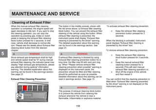 MAINTENANCE AND SERVICE
5
Cleaning of Exhaust Filter
When the manual exhaust filter cleaning
operation is completed, the engine speed will
again decrease to idle rpm. If you want to stop
the cleaning operation; you can stop the
operation by pressing gas, brake or clutch
pedal or keeping the exhaust filter cleaning
block button pressed for 3 seconds. In that
case, vehicle shall decrease to normal idle
rpm. Please see the details about Exhaust filter
cleaning block button from the relevant
chapter.
Since exhaust gas temperature shall be high
and vehicle speed shall be 0 during manual
exhaust filter cleaning, the indicator panel may
display High exhaust gas temperature, please
pay attention during parking information
warning. The detailed explanation about this
warning can be found in the warnings section.
See page 23.
Exhaust Filter Cleaning Prevention
The button in the middle console, shown with
the red arrow above, is Exhaust filter cleaning
block button. You can prevent the exhaust filter
cleaning of the vehicle using this button. When
exhaust filter cleaning is prevented, the
instrument panel shall display Exhaust filter
cleaning is prevented by the driver warning.
The detailed explanation about this warning
can be found in the warnings section. See
page 23.
If exhaust filter cleaning is blocked by using
Exhaust filter cleaning prevention button for a
long time, the filter may fill with soot and clog
up. When Please remove exhaust filter
cleaning prevention when possible warning is
displayed on the instrument panel, the
prevention should be lifted and filter cleaning
should be performed as soon as possible.
Detailed information about this warning can be
read in warnings section. See page 15.
The purpose of exhaust cleaning block button
is to prevent the vehicle from cleaning the
exhaust whenever the vehicle is near a
flammable, inflammable or explosive material.
To activate exhaust filter cleaning prevention,
 Keep the exhaust filter cleaning
prevention button pressed for 3
seconds
When the blocking is activated, instrument
panel displays Exhaust filter cleaning is
prevented by the driver text.
To remove exhaust filter cleaning prevention,
 Keep the exhaust filter cleaning
block button pressed for 3 seconds,
or
 Keep the manual exhaust filter
cleaning button pressed for 3
seconds (This will start manual
exhaust filter cleaning operation) or,
 Shut off the engine of the vehicle
and then restart it
You can confirm that the cleaning prevention is
lifted when Exhaust filter cleaning prevented
by the driver warning is not displayed on the
instrument panel.
158
 