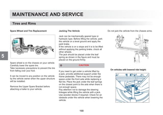 MAINTENANCE AND SERVICE
5
Spare Wheel and Tire Replacement
Spare wheel is on the chassis on your vehicle
Carefully lower the spare tire.
Take necessary precautions to prevent the tire
from falling over your foot.
It can be moved to any position on the vehicle
by the vehicle owner when the upper structure
will be installed.
Remove the Upper Spare Bracket before
attaching a trailer to your vehicle.
Jacking The Vehicle
Jack can be mechanically geared type or
hydraulic type. Before lifting the vehicle, park
the vehicle on a level ground and apply the
park brake.
If the vehicle is on a slope and it is to be lifted
without applying the parking brake, chock all
other wheels.
The jack should be placed under the leaf
spring as shown in the figure and must be
placed on the ground firmly.
CAUTION
lf you need to get under a vehicle lifted by
a jack, provide additional support under the
frame pedestals. There may not be enough
space under the front axle while replacing a
flat tire. Place the jack under the leaf springs
on the closest point to the axle when there is
not enough space.
Pay attention not to damage the steering
linkages while lifting the vehicle with a jack.
Use wooden blocks if required. Check for an
obstacle under the vehicle when lowering the
vehicle.
Do not jack the vehicle from the chassis arms.
Tires and Rims
On vehicles with lowered ride height:
168
 