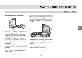 5
Spare Wheel and Tire Replacement
Spare wheel is on the left side of the chassis
on vehicles with single fuel tank.
To remove the spare wheel from its seat,
loosen four bolts connecting it to the holder
with the 24 spanner on the toolbox.
Spare wheel is hanged with a cable. To
release the cable, install the wheel brace to
the rotating arm. Turn the brace anticlockwise.
Installation:
Check the connection cable before installing
the spare tire. Cable shall be replaced if it is
damaged.
Connect the end of the cable to the tire again.
Lift the tire with the hexagon wrench and
tighten all nuts.
CAUTION
Carefully lower the spare tire. Take necessary
precautions to prevent the tire from falling over
your foot.
Spare wheel is on the chassis on vehicles with
an optional secondary fuel tank.
Side skirt shall be removed to take the spare
wheel out.
Remove the Upper Spare Bracket before
attaching a trailer to your vehicle.
MAINTENANCE AND SERVICE
Tires and Rims
5
169
 