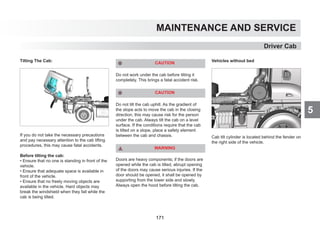 5
MAINTENANCE AND SERVICE
Tilting The Cab:
If you do not take the necessary precautions
and pay necessary attention to the cab lifting
procedures, this may cause fatal accidents.
Before tilting the cab:
• Ensure that no one is standing in front of the
vehicle.
• Ensure that adequate space is available in
front of the vehicle.
• Ensure that no freely moving objects are
available in the vehicle. Hard objects may
break the windshield when they fall while the
cab is being tilted.
CAUTION
Do not work under the cab before tilting it
completely. This brings a fatal accident risk.
CAUTION
Do not tilt the cab uphill. As the gradient of
the slope acts to move the cab in the closing
direction, this may cause risk for the person
under the cab. Always tilt the cab on a level
surface. If the conditions require that the cab
is tilted on a slope, place a safety element
between the cab and chassis.
WARNING
Doors are heavy components; if the doors are
opened while the cab is tilted, abrupt opening
of the doors may cause serious injuries. If the
door should be opened, it shall be opened by
supporting from the lower side and slowly.
Always open the hood before tilting the cab.
Vehicles without bed
Cab tilt cylinder is located behind the fender on
the right side of the vehicle.
Driver Cab
171
 
