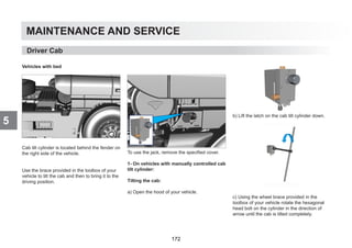 MAINTENANCE AND SERVICE
5
Vehicles with bed
Cab tilt cylinder is located behind the fender on
the right side of the vehicle.
Use the brace provided in the toolbox of your
vehicle to tilt the cab and then to bring it to the
driving position.
To use the jack, remove the specified cover.
1- On vehicles with manually controlled cab
tilt cylinder:
Tilting the cab:
a) Open the hood of your vehicle.
b) Lift the latch on the cab tilt cylinder down.
c) Using the wheel brace provided in the
toolbox of your vehicle rotate the hexagonal
head bolt on the cylinder in the direction of
arrow until the cab is tilted completely.
Driver Cab
172
 
