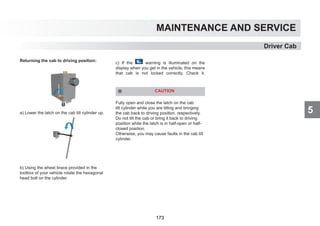 5
MAINTENANCE AND SERVICE
Returning the cab to driving position:
a) Lower the latch on the cab tilt cylinder up.
b) Using the wheel brace provided in the
toolbox of your vehicle rotate the hexagonal
head bolt on the cylinder.
c) If the warning is illuminated on the
display when you get in the vehicle, this means
that cab is not locked correctly. Check it.
CAUTION
Fully open and close the latch on the cab
tilt cylinder while you are tilting and bringing
the cab back to driving position, respectively.
Do not tilt the cab or bring it back to driving
position while the latch is in half-open or half-
closed position.
Otherwise, you may cause faults in the cab tilt
cylinder.
Driver Cab
173
 