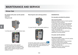 MAINTENANCE AND SERVICE
5
On vehicles with power cab tilt cylinder
(optional)
Tilting the cab:
1) Lift the latch on the cab tilt cylinder down.
2) Hold the yellow button pressed
To operate the power cab lifting system,
ignition switch shall be at position 2, park
brake shall be applied and gear shall be
shifted to neutral.
Returning the cab to driving position:
1) Lower the latch on the cab tilt cylinder up.
2) Hold the yellow button pressed if the
warning is illuminated on the display when you
get in the vehicle, this means that cab is not
locked correctly. Check it.
DIAGNOSTICS:
On manually controlled tilt cylinders:
Cab cannot be tilted
Check the position of latch on the tilt cylinder.
It shall be on the tilt direction.
• Tilt cylinder is also serves as the hydraulic
oil tank. Open the cover after cleaning the
surroundings of the upper cover. Check with
your finger, your finger shall touch the oil.
• Check for oil leaks through the tilt cylinder,
hoses, lift hydraulic line.
• Please visit a Ford Trucks authorized
dealership if the fault persists.
On power cab tilt cylinders:
Cab cannot be tilted
• Check the position of latch on the tilt cylinder.
It shall be on the tilt direction.
• Press the yellow button on the tilt cylinder.
• Check the fuse of the tilt cylinder.
• Check for oil leaks through the tilt cylinder,
hoses, lift hydraulic line.
• Please visit a Ford Trucks authorized
dealership if the fault persists.
Driver Cab
174
 