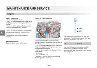 MAINTENANCE AND SERVICE
5
Weekly Inspections:
• Check the engine oil level.
• Check the tire pressures (while the wheel is
cold), tread depth and damage condition on
the tires.
• Check the clutch hydraulic fluid level, add
hydraulic fluid if the level is dropped.
• Check the wear on the brake lining wear by
looking through the lining inspection hole.
• Lubricate the semi-trailer connection
platform.
Monthly Inspections
Check the power steering fluid level.
Engine Oil Level Inspection
Engine oil level shall be inspected weekly.
Engine oil dipstick is placed on the right side of
the vehicle.
• Park the vehicle on a level ground. Switch off
the ignition, apply the parking brake, and take
the necessary precautions.
• Wait for 10 minutes to allow flowing of the oil
to the oil pan.
• Tilt the cab.
• Take the dipstick out.
• Wipe with a lint-free clean cloth, install the
dipstick again and secure it.
The oil level must be between the MIN and
MAX lines. The difference between “MIN” and
“MAX” on the dipstick is 15 liters.
CAUTION
Use oil with the specifications approved by
Ford Otosan only for your engine. Using
improper oil for your engine may cause serious
and costly faults.
Engine
176
 