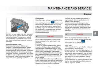 5
MAINTENANCE AND SERVICE
Add oil if the level is less than MIN, engine oil
filler cap is on the cylinder head cover. Wipe
the surroundings of the cap before opening
it. Pay attention to cleanliness if you would
use equipment such as measuring container,
funnel etc.
Fuel consumption value:
Oil consumption amount of the engine
between 2 maintenances depends directly
on the operating conditions of the vehicle
(loaded-unloaded, short-long haul, fuel quality,
engine oil quality). Under normal operating
conditions, engine oil consumption up to 0.8 lt
/ 1,000 km between 2 maintenance operations
is acceptable. These consumption values may
vary under heavy operating conditions.
Adding Fluid
When the engine oil level is reduced to critical
level, red “Engine oil low’’ warning shall
be displayed on the instrument. In this case,
engine oil shall be brought to required level
by adding engine oil within 500 km maximum.
We advise you to have the engine oil adding
operations performed in Ford Otosan
authorized dealerships.
CAUTION
Do not replace engine filters and tamper with
its connections when the ignition switch is at
position 2.
Important Points:
1- When the warning light illuminates, lacking
amount of oil in the engine is about 15 liters.
Oil shall be add until the level observed on the
dipstick reaches a level between MIN and MAX
marks. Add oil gradually and in a controlled
manner. Run the engine for a few minutes after
each oil adding operation. Stop the engine, wait
for 10 minutes, and check the engine oil level
with oil dipstick.
2- Do not add oil more than required. Excessive
engine oil may cause faults such as deterioration
of seals, excessive heating, blocking of catalyst,
oil leaks from various points on the engine.
3- Engine oils may lose their specifications if
engine oils with different specifications and
different brands are mixed.
In order to prevent costly damages to your
engine out of warranty cover, we recommend
you to top up the oil in your engine with oils
with the same brands and specifications when
adding oil is required between 2 maintenance
operations.
CAUTION
When the engine oil level is reduced to the
minimum level, “engine oil level warning light”
is illuminated on the display .
In this case:
1- It is possible to drive up to the first rest stop.
Road assistance is not required.
2- Vehicle shall be parked on a level ground on
the rest stop area, park brake shall be applied
and required safety precautions shall be taken.
3- When the vehicle has rested for 75 minutes
with ignition off, oil shall completely flown to
the oil pan.
4- Without turning the ignition / engine on, cab
shall be tilted and oil level shall be measured
with the engine oil dipstick.
Engine
177
 