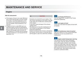 MAINTENANCE AND SERVICE
5
After the measurement:
a. If the engine oil level is not under MIN level
and oil level warning light is turned off after
75 minutes, it would be adequate to drive
the vehicle to the authorized workshop as
soon as possible. Road assistance is not
required.
b. If engine oil level is under MIN level, you
shall add engine oil with the specifications
given at page 228 with the required amount.
Oil level warning light shall be turned off
after waiting for 75 minutes with the ignition
off. Road assistance is not required for this
application, too.
CAUTION
Excessive oil is harmful for your engine. This
may cause overheating of the engine, damage
to the seals and oil leaks from several points
of the engine.
It may also cause blockage of the exhaust
catalyst pores.
We advise you to have the maintenance of
your vehicle by specialists in Ford Otosan
authorized dealerships.
Engine oil pressure and oil level is checked by
the sensors, and the driver is informed with a
warning light in case of an abnormal condition.
Low Engine Oil Pressure
Turn the engine OFF. Contact a Ford Trucks
Authorized Dealership.
Low engine oil level
Tilt the cab, and check the engine oil level with
oil dipstick.
Oil maintenance interval reached
Take your vehicle to a Ford Trucks Authorized
Dealership as soon as possible for oil
maintenance.
Engine coolant temperature warning
This informs the driver about overheating
of the engine. Stop the vehicle immediately
and run the engine at idle for a few minutes.
Check for coolant leaks. Stop the engine if the
coolant temperature does not drop. Check the
water pump drive belt, fan and shroud, and
the coolant level. (see Engine coolant level)
Contact an authorized dealer.
Engine
178
 