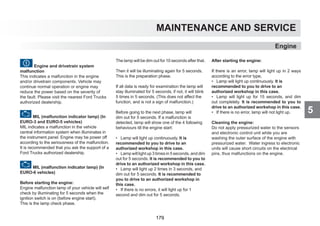 5
MAINTENANCE AND SERVICE
Engine and drivetrain system
malfunction
This indicates a malfunction in the engine
and/or drivetrain components. Vehicle may
continue normal operation or engine may
reduce the power based on the severity of
the fault. Please visit the nearest Ford Trucks
authorized dealership.
MIL (malfunction indicator lamp) (In
EURO-3 and EURO-5 vehicles)
MIL indicates a malfunction in the vehicle
central information system when illuminates in
the instrument panel. Engine may be power off
according to the seriousness of the malfunction.
It is recommended that you ask the support of a
Ford Trucks authorized dealership.
MIL (malfunction indicator lamp) (In
EURO-6 vehicles)
Before starting the engine:
Engine malfunction lamp of your vehicle will self
check by illuminating for 5 seconds when the
ignition switch is on (before engine start).
This is the lamp check phase.
The lamp will be dim out for 10 seconds after that.
Then it will be illuminating again for 5 seconds.
This is the preparation phase.
If all data is ready for examination the lamp will
stay illuminated for 5 seconds, if not, it will blink
5 times in 5 seconds. (This does not affect the
function, and is not a sign of malfunction.)
Before going to the next phase, lamp will
dim out for 5 seconds. If a malfunction is
detected, lamp will show one of the 4 following
behaviours till the engine start:
• Lamp will light up continuously. It is
recommended to you to drive to an
authorized workshop in this case.
• Lamp will light up 3 times in 5 seconds, and dim
out for 5 seconds. It is recommended to you to
drive to an authorized workshop in this case.
• Lamp will light up 2 times in 3 seconds, and
dim out for 5 seconds. It is recommended to
you to drive to an authorized workshop in
this case.
• If there is no errors, it will light up for 1
second and dim out for 5 seconds.
After starting the engine:
If there is an error, lamp will light up in 2 ways
according to the error type,
• Lamp will light up continuously. It is
recommended to you to drive to an
authorized workshop in this case.
• Lamp will light up for 15 seconds, and dim
out completely. It is recommended to you to
drive to an authorized workshop in this case.
• If there is no error, lamp will not light up.
Cleaning the engine:
Do not apply pressurized water to the sensors
and electronic control unit while you are
washing the outer surface of the engine with
pressurized water. Water ingress to electronic
units will cause short circuits on the electrical
pins, thus malfunctions on the engine.
Engine
179
 