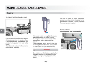 MAINTENANCE AND SERVICE
5
On-chassis fuel filter (Fuel pre-filter)
Fuel pre-filter performs the initial filtration
of the fuel drawn from the fuel tank. Also,
it separates the water inside the fuel and
provides fuel separated from water to the
engine.
Filtered water is collected in the container
under the filter assembly.
If the “water in fuel” warning light illuminates
when the ignition is on, loosen or unclip
the integrated water sensor under the filter
assembly and close it when clean fuel
appears.
Tighten the water sensor securely when you
are closing the tap. Otherwise, air may enter
the engine, and this may cause fuel leak.
WARNING
Care that is shown for the cleaning of the fuel
filters will contribute the service life of main
fuel filter on engine and fuel system of the
engine.
Fuel does not flow to the engine and system
takes air when the vehicle runs out of fuel or
when the low quality fuel is frozen in the filter.
Remedial operation required
Engine
Tractor vehicles
On-chassis fuel filter (Fuel pre-filter)
180
 