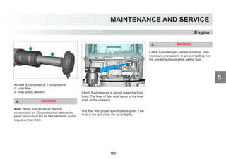 5
MAINTENANCE AND SERVICE
Air filter is composed of 2 components:
1- outer filter
2- inner safety element
WARNING
Note: Never expose the air filters to
compressed air. Compressed air distorts the
paper structure of the air filter elements and it
may even tear them.
Clutch fluid reservoir is placed under the front
hood. The level of fluid shall be up to the level
mark on the reservoir.
Add fluid with proper specifications given if the
level is low and close the cover tightly.
WARNING
Clutch fluid damages painted surfaces. Take
necessary precautions to prevent spilling over
the painted surfaces while adding fluid.
Engine
183
 