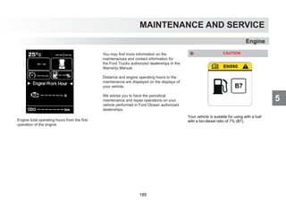 5
MAINTENANCE AND SERVICE
You may find more information on the
maintenances and contact information for
the Ford Trucks authorized dealerships in the
Warranty Manual.
Distance and engine operating hours to the
maintenance are displayed on the displays of
your vehicle.
We advise you to have the periodical
maintenance and repair operations on your
vehicle performed in Ford Otosan authorized
dealerships.
Engine
CAUTION
Your vehicle is suitable for using with a fuel
with a bio-diesel ratio of 7% (B7).
Engine total operating hours from the first
operation of the engine
185
 