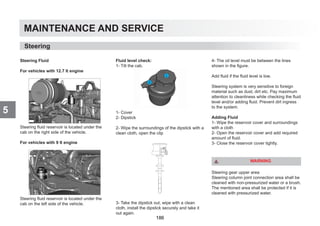 MAINTENANCE AND SERVICE
5
Steering Fluid
For vehicles with 12.7 lt engine
Steering fluid reservoir is located under the
cab on the right side of the vehicle.
For vehicles with 9 lt engine
Steering fluid reservoir is located under the
cab on the left side of the vehicle.
Fluid level check:
1- Tilt the cab.
1- Cover
2- Dipstick
2- Wipe the surroundings of the dipstick with a
clean cloth, open the clip
3- Take the dipstick out, wipe with a clean
cloth, install the dipstick securely and take it
out again.
4- The oil level must be between the lines
shown in the figure.
Add fluid if the fluid level is low.
Steering system is very sensitive to foreign
material such as dust, dirt etc. Pay maximum
attention to cleanliness while checking the fluid
level and/or adding fluid. Prevent dirt ingress
to the system.
Adding Fluid
1- Wipe the reservoir cover and surroundings
with a cloth
2- Open the reservoir cover and add required
amount of fluid.
3- Close the reservoir cover tightly.
WARNING
Steering gear upper area
Steering column joint connection area shall be
cleaned with non-pressurized water or a brush.
The mentioned area shall be protected if it is
cleaned with pressurized water.
Steering
186
 