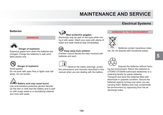 5
MAINTENANCE AND SERVICE
Batteries
WARNINGS
Danger of explosion
Explosive gases form when the batteries are
charged. Charge the batteries in well venti-
lated places only.
Danger of explosion
Avoid sparks!
Do not work with open fires or lights near bat-
teries. Do not smoke.
Battery acid may cause burns.
Use acid-resistant protective gloves! Neutral-
ize the skin or cloth that the battery acid is spilt
on with soapy water or a neutralizing material
and rinse with water.
Wear protective goggles.
Electrolyte may be spilt on the eyes while mix-
ing it with water. Wash your eyes with plenty of
water and seek medical help immediately.
Keep away from children
Children cannot decide the risks involved with
batteries and acid.
Observe the safety warnings, protec-
tion precautions and manners described in this
manual when you are dealing with the battery.
DAMAGES TO THE ENVIRONMENT
Batteries contain hazardous mate-
rial. Do not dispose with household waste.
Dispose the batteries without harm-
ing the environment. Return the batteries to
a FORD OTOSAN authorized dealership or a
collecting facility for waste batteries.
Transport and store the batteries filled with
electrolyte in upwards condition. Secure the
batteries against turning over when you are
carrying them. Battery acid may contaminate
the environment by vaporizing from the air
discharge holes.
Electrical Systems
189
 