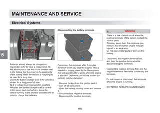 MAINTENANCE AND SERVICE
5
Batteries should always be charged as
required in order to have a long service life.
We advise you to use the circuit breaker next
to the battery tray to preserve the service life
of the battery when the vehicle is not going to
be used for a long time.
Check the battery voltage level if the vehicle is
parked for a long period of time.
12.2 V voltage level measured in a battery
indicates that battery charge level is too low.
In this case, best method is to leave the
vehicle running in the shortest possible time in
order to charge the batteries.
Disconnecting the battery terminals
Disconnect the terminals after 5 minutes
minimum when you stop the engine. This is
needed to supply power to the Urea system
that will operate after a while when the engine
is stopped. Otherwise, your Urea system (or
vehicle) may be damaged.
• Remove the key from the ignition switch.
• Turn off all consumers.
• Open the battery housing cover and remove
it.
• Disconnect the negative terminals.
• Disconnect the positive terminals.
WARNING
There is a risk of short circuit when the
positive terminals of the battery contact the
vehicle parts.
This may easily burn the explosive gas
mixture. You and other people may get
injured in an explosion.
Do not place metal parts or tools on the
battery.
Disconnect the negative terminal first,
and then the positive terminal while
disconnecting the terminals.
Connect the positive terminal first, and the
negative terminal then while connecting the
terminals.
Do not loosen or disconnect the terminals
when the engine is running.
BATTERIES REQUIRE MAINTENANCE
Electrical Systems
190
 