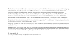The illustrations, technical information, data and descriptions contained in this publication, were correct at the time of going
to print. We reserve the right to make any changes necessary in line with continuous development and improvement/
This publication may not be duplicated, reprinted, stored in a data processing system or transmitted by electronic,
mechanical, photographic or other means, or recorded, translated, edited, abridged or expanded without prior written
consent of Ford Otomotiv San A.S. The same also applies for parts of this manual and their use in other applications.
Although due care has been taken to make it as complete and accurate as possible, it can stilll be subject to alterations.
This publication describes options and trim levels available throughout the Ford model range in every country, and therefore
some of the items covered may not apply to your vehicle.
Important: Ford genuine parts and accessories have been specifically designed for Ford vehicles. They are dedicated for
your Ford vehicle.
We would like to point out that other parts and accessories than mentioned above have not been examined and approved
by Ford unless explicitly stated by Ford. In spite of continuous market product monitoring, we cannot certify the suitability
of such products. Ford is not liable for any damage caused by use of such products.
Issued by Ford Otomotiv San. A.S., Ford Customer Service Division
Copyright 2019
 
