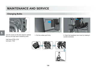 MAINTENANCE AND SERVICE
5 Use the covers on the door steps to replace
the low and high beam headlamp bulbs.
high beam:DTRL-21W
low beam :70W
1- Pull the rubber part firmly 2- Open the headlamp rear cover by rotating it
counter-clockwise
Changing Bulbs
198
 