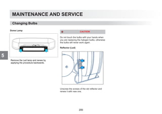 MAINTENANCE AND SERVICE
5
Dome Lamp
CAUTION
Do not touch the bulbs with your hands when
you are replacing the halogen bulbs, otherwise
the bulbs will never work again.
Reflector (Led)
Unscrew the screws of the old reflector and
renew it with new one.
Changing Bulbs
Remove the Led lamp and renew by
applying the procedure backwards.
200
 