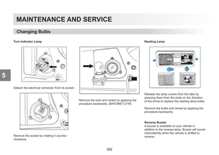 MAINTENANCE AND SERVICE
5
Turn Indicator Lamp
Detach the electrical connector from its socket.
Remove the socket by rotating it counter-
clockwise.
Remove the bulb and renew by applying the
procedure backwards. (BAYONET-21W)
Reading Lamp
Release the lamp covers from the tabs by
pressing them from the ends on the direction
of the arrow to replace the reading lamp bulbs.
Remove the bulbs and renew by applying the
procedure backwards.
Reverse Buzzer
A buzzer is available on your vehicle in
addition to the reverse lamp. Buzzer will sound
intermittently when the vehicle is shifted to
reverse.
Changing Bulbs
202
 