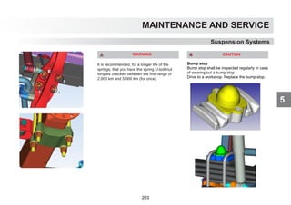 5
MAINTENANCE AND SERVICE
WARNING
It is recommended, for a longer life of the
springs, that you have the spring U-bolt nut
torques checked between the first range of
2.000 km and 5.000 km (for once).
Suspension Systems
CAUTION
Bump stop
Bump stop shall be inspected regularly In case
of wearing out a bump stop
Drive to a workshop. Replace the bump stop.
203
 