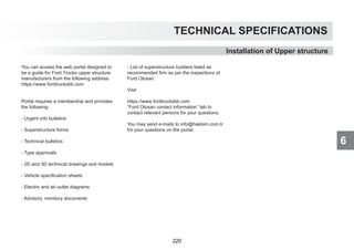 6
TECHNICAL SPECIFICATIONS
You can access the web portal designed to
be a guide for Ford Trucks upper structure
manufacturers from the following address:
https://www.fordtrucksbb.com
Portal requires a membership and provides
the following:
- Urgent info bulletins
- Superstructure forms
- Technical bulletins
- Type approvals
- 2D and 3D technical drawings and models
- Vehicle specification sheets
- Electric and air outlet diagrams
- Advisory, monitory documents
- List of superstructure builders listed as
recommended firm as per the inspections of
Ford Otosan.
Visit
https://www.fordtrucksbb.com
“Ford Otosan contact information” tab to
contact relevant persons for your questions.
You may send e-mails to info@hakbim.com.tr
for your questions on the portal.
Installation of Upper structure
220
 