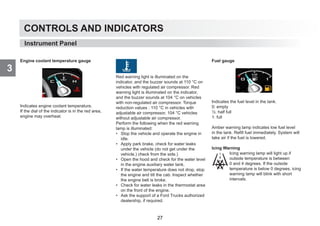 CONTROLS AND INDICATORS
3
Engine coolant temperature gauge
Indicates engine coolant temperature.
If the dial of the indicator is in the red area,
engine may overheat.
Red warning light is illuminated on the
indicator, and the buzzer sounds at 110 °C on
vehicles with regulated air compressor. Red
warning light is illuminated on the indicator,
and the buzzer sounds at 104 °C on vehicles
with non-regulated air compressor. Torque
reduction values : 110 °C in vehicles with
adjustable air compressor, 104 °C vehicles
without adjustable air compressor.
Perform the following when the red warning
lamp is illuminated:
• Stop the vehicle and operate the engine in
idle.
• Apply park brake, check for water leaks
under the vehicle (do not get under the
vehicle.) check from the side.)
• Open the hood and check for the water level
in the engine auxiliary water tank.
• If the water temperature does not drop, stop
the engine and tilt the cab. Inspect whether
the engine belt is broke.
• Check for water leaks in the thermostat area
on the front of the engine.
• Ask the support of a Ford Trucks authorized
dealership, if required.
Fuel gauge
Indicates the fuel level in the tank.
0: empty
½: half full
1: full
Amber warning lamp indicates low fuel level
in the tank. Refill fuel immediately. System will
take air if the fuel is lowered.
Icing Warning
Icing warning lamp will light up if
outside temperature is between
0 and 4 degrees. If the outside
temperature is below 0 degrees, icing
warning lamp will blink with short
intervals.
Instrument Panel
27
 