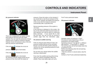 CONTROLS AND INDICATORS
3
Air pressure indicator
There are 2 independent air system circuits
that supply for the front and rear brake
systems. You can read the pressures of these
systems from a single air pressure indicator.
Indicator shows the pressure value of the line
with low pressure automatically.
If the indicator 1 indicates the circuit air
pressure, light is illuminated.
If the indicator 2 indicates the circuit air
pressure, light is illuminated.
Air pressure indicator always shows the air
pressure of the circuit with the lowest air
pressure. Press the button on the indicator if
you would like to view the air pressure of the
other circuit. Indicator will display the pressure
of the circuit with the lowest air pressure
automatically after a specified time.
Normal operating pressure of the system is
10.5 bars.
If any warning is displayed on the screen, the
key on the instrument shall lose the function for
tank selection as it will be used for conforming
these warnings. If you would like to view
the 2nd tank, you can do this by moving to
another page from the information page.
Air pressure audible warning
If the air pressure goes below 6.5 bars, low
pressure audible warning will be activated.
Buzzer is turned off when system pressure
reaches the normal operating pressure at both
pressure circuits.
Do not drive your vehicle before the audible
warning is deactivated!
If you hear the audible warning while driving
stop your vehicle immediately. Block the
wheels. Place road safety signs and call a
Ford Trucks authorized dealer.
Oil pressure indicator
Indicates engine oil pressure in bars.
Oil pressure varies depending on the oil
temperature and engine speed.
Operating pressure: 3 bar @ 90 °C, 2500rpm
Idle pressure: 1.5 bars @ 90 °C, 550rpm
The warning lamp will be illuminated when the
oil pressure is low.
Perform the following when the red warning
lamp is illuminated:
• Park the vehicle in a secure place, stop the
engine.
Contact a Ford Trucks authorized dealership.
Instrument Panel
28
 