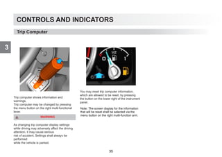 CONTROLS AND INDICATORS
3
Trip computer shows information and
warnings.
Trip computer may be changed by pressing
the menu button on the right multi-functional
lever.
WARNING
As changing trip computer display settings
while driving may adversely affect the driving
attention, it may cause serious
risk of accident. Settings shall always be
performed
while the vehicle is parked.
You may reset trip computer information,
which are allowed to be reset, by pressing
the button on the lower right of the instrument
panel.
Trip Computer
Note: The screen display for the information
that will be reset shall be selected via the
menu button on the right multi-function arm.
35
 