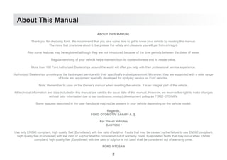 About This Manual
ABOUT THIS MANUAL
Thank you for choosing Ford. We recommend that you take some time to get to know your vehicle by reading this manual.
The more that you know about it, the greater the safety and pleasure you will get from driving it.
Also some features may be explained although they are not introduced because of the time periods between the dates of issue.
Regular servicing of your vehicle helps maintain both its roadworthiness and its resale value.
More than 100 Ford Authorized Dealerships around the world will offer you help with their professional service experience.
Authorized Dealerships provide you the best expert service with their specifically trained personnel. Moreover, they are supported with a wide range
of tools and equipment specially developed for applying service on Ford vehicles.
Note: Remember to pass on the Owner’s manual when reselling the vehicle. It is an integral part of the vehicle.
All technical information and data included in this manual are valid in the issue date of this manual. However, we reserve the right to make changes
without prior information due to our continuous product development policy as FORD OTOSAN.
Some features described in the user handbook may not be present in your vehicle depending on the vehicle model.
Regards,
FORD OTOMOTİV SANAYİ A. Ş.
For Diesel Vehicles
CAUTION !
Use only EN590 compliant, high quality fuel (Eurodiesel) with low ratio of sulphur. Faults that may be caused by the failure to use EN590 compliant,
high quality fuel (Eurodiesel) with low ratio of sulphur shall be considered out of warranty cover. Fuel-related faults that may occur when EN590
compliant, high quality fuel (Eurodiesel) with low ratio of sulphur is not used shall be considered out of warranty cover.
FORD OTOSAN
2
 