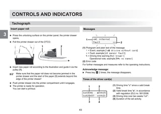 CONTROLS AND INDICATORS
3
46
CONTROLS AND INDICATORS
3
Tachograph
Tachograph
Insert paper roll
왘 Press the unlocking surface on the printer panel, the printer drawer
opens.
왘 Pull the printer drawer out of the DTCO.
왘 Insert new paper roll according to the illustration and guide it via the
pulley (1).
왘 Push printer drawer into the printer compartment until it engages.
왘 The printer is ready for operation.
You can start a printout.
Make sure that the paper roll does not become jammed in the
printer drawer and the start of the paper (1) extends beyond the
edge of the printer drawer!
1 2
Messages
(1) Pictogram and plain text of the message
! = Event, example [! driving without card]
x = Fault, example [x sensor fault]
 = Driving time warning [1 break!]
Operational note, example [o no paper]
(2) Error code
For further messages and measures refer to the operating instructions.
Acknowledge message:
왘 Press key 2 times, the message disappears.
x1 internal
fault xx
1
2
Times of the driver card(s)
.
(1) Driving time  since a valid break
time.
(2) Valid break time , in accordance
with regulation (EU) no. 561/2006.
(3) Driving time over two weeks .
(4) Duration of the set activity.
103h46 00h15
125h57 00h21
1 2
3 4
43
 