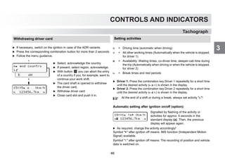 CONTROLS AND INDICATORS
3
Tachograph
Withdrawing driver card
왘 If necessary, switch on the ignition in case of the ADR variants.
왘 Press the corresponding combination button for more than 2 seconds.
왘 Follow the menu guidance.
 end country
E AN
 end country
:E
15:05  0km/h
 123456.7km 
왘 Select, acknowledge the country.
왘 If present, select region, acknowledge.
왘 With button you can abort the entry
of a country if you, for example, want to
continue your work shift.
왘 The card shaft is opened to withdraw
the driver card.
왘 Withdraw driver card
왘 Close card slot and push it in.
Setting activities
왘 Driver 1: Press the combination key Driver 1 repeatedly for a short time
until the desired activity (  ) is shown in the display.
왘 Driver 2: Press the combination key Driver 2 repeatedly for a short time
until the desired activity (  ) is shown in the display.
Automatic setting after ignition on/off (option):
 = Driving time (automatic when driving)
 = All other working times (Automatically when the vehicle is stopped,
for driver 1)
 = Availability: Waiting times, co-driver time, sleeper-cab time during
the trip (Automatically when driving or when the vehicle is stopped,
for driver 2)
 = Break times and rest periods
At the end of a shift or during a break, always set activity !
Signalled by flashing of the activity or
activities for approx. 5 seconds in the
standard display (a). Then, the previous
display will appear again.
왘 As required, change the activity accordingly!
Symbol  after ignition off means: IMS function (Independent Motion
Signal) available.
Symbol  after ignition off means: The recording of position and vehicle
data is switched on.
18:01  0km/h
 123456.7km 
46
 