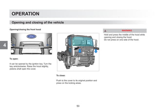 4
OPERATION
Opening/closing the front hood
To open:
It can be opened by the ignition key. Turn the
key anticlockwise. Raise the hood slightly,
pistons shall open the cover.
To close:
Push to the cover to its original position and
press on the locking areas.
WARNING
Hold and press the middle of the hood while
opening and closing the hood.
Do not press on one side of the hood.
Opening and closing of the vehicle
53
 