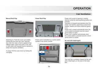 4
OPERATION
Cab Ventilation
Manual Roof Flap
Switching on: Push the cover up by tightly
holding the front and rear rods. Opening
the cover from rear or front is applied in two
different steps. Open front side or rear side
or both sides until required level is reached to
obtain the required ventilation.
To close: Pull the cover down by holding the
rod tightly.
Power Roof Flap
Power roof is controlled by a control switch
located in the centre console.
Power roof moves to opening or closing
direction while the opening/closing buttons are
pressed.
Operation is stopped automatically when the
power roof reaches uppermost or lowermost
position. Buttons are active while the ignition
is on.
Power roof is closed automatically when the
control switch is pressed once for a short
period while it is open.
Power roof is opened automatically when
the control switch is pressed once for a short
period while it is closed.
Air vent with diaphragms
Your cab has a ventilation feature by the vent
with 2 diaphragms on the back of the lower
bed.
54
 