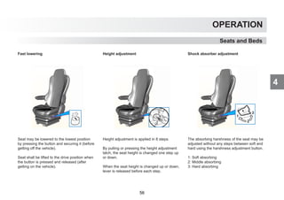 4
OPERATION
Seats and Beds
Fast lowering
Seat may be lowered to the lowest position
by pressing the button and securing it (before
getting off the vehicle).
Seat shall be lifted to the drive position when
the button is pressed and released (after
getting on the vehicle).
Height adjustment
Height adjustment is applied in 8 steps.
By pulling or pressing the height adjustment
latch, the seat height is changed one step up
or down.
When the seat height is changed up or down,
lever is released before each step.
Shock absorber adjustment
The absorbing harshness of the seat may be
adjusted without any steps between soft and
hard using the harshness adjustment button.
1: Soft absorbing
2: Middle absorbing
3: Hard absorbing
56
 