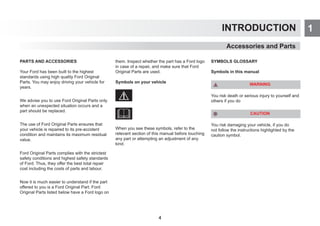1
INTRODUCTION
PARTS AND ACCESSORIES
Your Ford has been built to the highest
standards using high quality Ford Original
Parts. You may enjoy driving your vehicle for
years.
We advise you to use Ford Original Parts only
when an unexpected situation occurs and a
part should be replaced.
The use of Ford Original Parts ensures that
your vehicle is repaired to its pre-accident
condition and maintains its maximum residual
value.
Ford Original Parts complies with the strictest
safety conditions and highest safety standards
of Ford. Thus, they offer the best total repair
cost including the costs of parts and labour.
Now it is much easier to understand if the part
offered to you is a Ford Original Part. Ford
Original Parts listed below have a Ford logo on
them. Inspect whether the part has a Ford logo
in case of a repair, and make sure that Ford
Original Parts are used.
Symbols on your vehicle
When you see these symbols, refer to the
relevant section of this manual before touching
any part or attempting an adjustment of any
kind.
SYMBOLS GLOSSARY
Symbols in this manual
WARNING
You risk death or serious injury to yourself and
others if you do
CAUTION
You risk damaging your vehicle, if you do
not follow the instructions highlighted by the
caution symbol.
Accessories and Parts
4
 