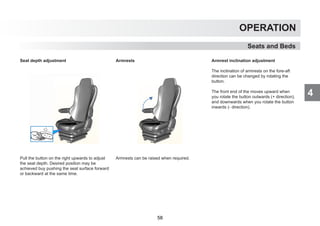 4
OPERATION
Seats and Beds
Seat depth adjustment
Pull the button on the right upwards to adjust
the seat depth. Desired position may be
achieved buy pushing the seat surface forward
or backward at the same time.
Armrests
Armrests can be raised when required.
Armrest inclination adjustment
The inclination of armrests on the fore-aft
direction can be changed by rotating the
button.
The front end of the moves upward when
you rotate the button outwards (+ direction),
and downwards when you rotate the button
inwards (- direction).
58
 