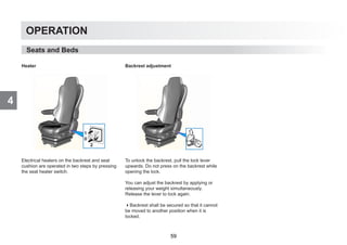 4
OPERATION
Heater
Electrical heaters on the backrest and seat
cushion are operated in two steps by pressing
the seat heater switch.
Backrest adjustment
To unlock the backrest, pull the lock lever
upwards. Do not press on the backrest while
opening the lock.
You can adjust the backrest by applying or
releasing your weight simultaneously.
Release the lever to lock again.
Backrest shall be secured so that it cannot
be moved to another position when it is
locked.
Seats and Beds
59
 