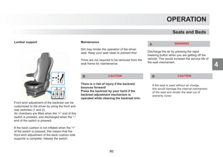 4
OPERATION
Seats and Beds
Lumbar support
Front arch adjustment of the backrest can be
customized to the driver by using the front and
rear switches (1 and 2).
Air chambers are filled when the “+” end of this
switch is pressed, and discharged when the “-”
end of the switch is pressed.
If the back cushion is not inflated when the “+”
of the switch is pressed, this means that the
front arch adjustment of the back cushion side
supports is complete; release the switch.
Maintenance
Dirt may hinder the operation of the driver
seat. Keep your seat clean to prevent this!
Trims are not required to be removed from the
seat frame for maintenance.
CAUTION
There is a risk of injury if the backrest
bounces forward!
Press the backrest by your hand if the
backrest adjustment mechanism is
operated while cleaning the backrest trim.
WARNING
Discharge the air by pressing the rapid
lowering button when you are getting off the
vehicle. This would increase the service life of
the seat mechanism.
If the seat is used without air charge,
this would damage the internal mechanism
of the seat and render the seat out of
warranty cover.
CAUTION
60
 