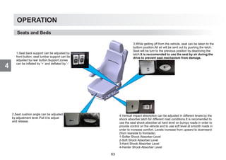 4
OPERATION
Seats and Beds
1.Seat back support can be adjusted by
front button, seat lumbar support can be
adjusted by rear button.Support zones
can be inflated by ‘+’ and deflated by ‘-‘
2.Seat cushion angle can be adjusted
by adjustment lever.Pull it to adjust
and release.
3.While getting off from the vehicle, seat can be taken to the
bottom position.All air will be sent out by pushing the latch.
Seat will be turn to the previous position by deactiving the
latch.It is reccomended to use the seat by air during the
drive to prevent seat mechanism from damage.
4.Vertical impact absorption can be adjusted in different levels by the
shock absorber latch for different road conditions.It is recomended to
use the seat shock absorber at hard level on bumpy roads in order to
provide control on the vehicle and to use soft level at smooth roads in
order to increase comfort. Levels increase from upward to downward
(from rearside to frontside).
1-Softer Shock Absorber Level
2-Soft Shock Absorber Level
3-Hard Shock Absorber Level
4-Harder Shock Absorber Level
63
 