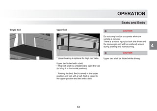 4
OPERATION
Seats and Beds
Single Bed Upper bed
* Upper bearing is optional for high roof cabs.
Upper bed is tied with a belt.
* This belt shall be unfastened to open the bed
(to bring it to horizontal position).
* Raising the bed: Bed is raised to the upper
position and tied with a belt. Bed is raised to
the upper position and tied with a belt.
CAUTION
Do not carry load or occupants while the
vehicle is moving.
There is a risk of injury for both the driver and
the passenger as it will be scattered around
during braking and manoeuvring.
CAUTION
Upper bed shall be folded while driving.
64
 