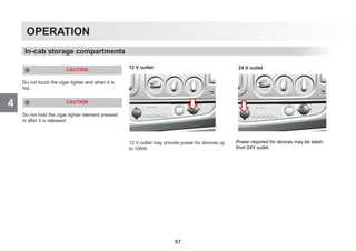 4
OPERATION
CAUTION
Do not touch the cigar lighter end when it is
hot.
CAUTION
Do not hold the cigar lighter element pressed
in after it is released.
12 V outlet
12 V outlet may provide power for devices up
to 100W.
In-cab storage compartments
Power required for devices may be taken
from 24V outlet.
24 V outlet
67
 