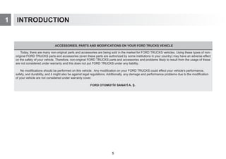 1 INTRODUCTION
ACCESSORIES, PARTS AND MODIFICATIONS ON YOUR FORD TRUCKS VEHICLE
Today, there are many non-original parts and accessories are being sold in the market for FORD TRUCKS vehicles. Using these types of non-
original FORD TRUCKS parts and accessories (even these parts are authorized by some institutions in your country) may have an adverse effect
on the safety of your vehicle. Therefore, non-original FORD TRUCKS parts and accessories and problems likely to result from the usage of these
are not considered under warranty and this does not put FORD TRUCKS under any liability.
No modifications should be performed on this vehicle. Any modification on your FORD TRUCKS could effect your vehicle’s performance,
safety, and durability, and it might also be against legal regulations. Additionally, any damage and performance problems due to the modification
of your vehicle are not considered under warranty cover.
FORD OTOMOTİV SANAYİ A. Ş.
5
 