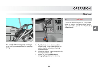 4
OPERATION
You can adjust the steering angle and height
in the most comfortable position for you while
driving.
1. Turn the knob on the steering column
anticlockwise. Thus, power assist to the
system shall be activated and setting
shall be allowed.
2. Adjust the steering to a proper position by
moving it back and forth.
3. Rotate the knob clockwise without
changing the position of the steering.
CAUTION
A minimum of 7 bar air pressure is required to
adjust the steering mechanism. If the vehicle
air pressure is low, operate the vehicle to fill up
to the air tubes.
Steering
68
 