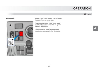 4
OPERATION
Mirrors
Mirror Heater Mirrors 1 and 2 have heaters. Use the heater
for ease of view on winter days.
To activate the heater: Press “mirror heater’’
switch on the control panel while the ignition
switch is at position 2.
To deactivate the heater: heater shall be
deactivated automatically after 10 minutes.
70
 