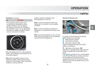 4
OPERATION
Lighting
Autolamps (If Equipped)
WARNING
The autolamps switch position may
not activate the headlamps in all low
visibility conditions, such as daytime
fog. Always ensure that your headlamps
are switched to auto or on, as appropriate,
during all low visibility conditions. Failure
to do so may result in a collision
When the lighting control is in the autolamps
position, the headlamps automatically turn on
in low light situations.
Note: When the lighting control is in the
autolamps position, while passing through
viaducts or under bridges, under varying light
conditions or during inclement
weather conditions headlamps may
automatically turn on and off.
Note: It may be necessary to switch your
headlamps on manually in severe weather
conditions.
Note: It may be necessary to switch your
headlamps on manually while entering some
tunnels.
Note: If you have autolamps on, you can only
switch the front fog lamps on once autolamps
has switched the headlamps on.
Direction Indicator Lever
It is placed on the left side of the steering.
Switch positions are as follows.
1 – Right Direction Indicator
2 – Left Direction Indicator
3a – High Beam (Flasher)
Flasher is operated by pulling the handle
briefly and releasing it.
3b – High Beam (Continuous)
High beam is operated continuously when the
handle is released after being pulled at full
stroke.
If the direction indicator lever is moved halfway
to the 1 and 2 positions, direction indicators
are illuminated for 6 seconds and then
automatically turned off. This would increase
attention on the road, especially when you are
changing lanes.
72
 