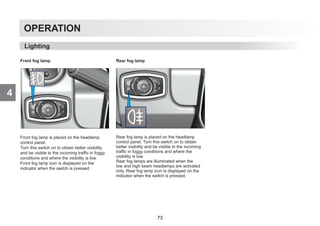 4
OPERATION
Front fog lamp
Front fog lamp is placed on the headlamp
control panel.
Turn this switch on to obtain better visibility
and be visible to the incoming traffic in foggy
conditions and where the visibility is low.
Front fog lamp icon is displayed on the
indicator when the switch is pressed.
Rear fog lamp
Rear fog lamp is placed on the headlamp
control panel. Turn this switch on to obtain
better visibility and be visible to the incoming
traffic in foggy conditions and where the
visibility is low.
Rear fog lamps are illuminated when the
low and high beam headlamps are activated
only. Rear fog lamp icon is displayed on the
indicator when the switch is pressed.
Lighting
73
 