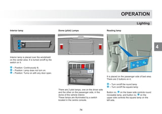 4
OPERATION
Lighting
Interior lamp
Interior lamp is placed over the windshield
on the center area. It is turned on/off by the
switch on it.
1 – Position: Continuously lit.
2 – Position: Lamp does not turn on.
3 – Position: Turns on with any door open.
Dome (pilot) Lamps
There are 2 pilot lamps, one on the driver side
and the other on the passenger side, in the
dome of the vehicle interior.
These lamps are illuminated by a switch
located in the centre console.
Reading lamp
It is placed on the passenger side of bed area.
There are 2 buttons on it;
1 – Turn on/off the round lamp
2 – Turn on/off the square lamp
Button no. 1 on the lower side controls round
moveable lamp, and button no. 2 on the
upper side controls the square lamp on the
left side.
74
 