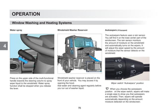 4
OPERATION
Water spray
Press on the upper side of the multi-functional
handle towards the steering column to spray
wiper liquid to the windshield. Water spray
function shall be stopped when you release
the lever.
Windshield Washer Reservoir
Windshield washer reservoir is placed on the
front of your vehicle. You may access it by
opening the hood.
Add water and cleaning agent regularly before
you run out of washer liquid.
Autowıpers (If Equipped)
The autowipers feature uses a rain sensor.
You will find it on the lowe center part of the
windscreen. The rain sensor monitors
the amount of moisture on the windshield
and automatically turns on the wipers. It
will adjust the wiper speed by the amount
of moisture that the sensor detects on the
windshield.
Wiper switch “Autowipers” position
When you choose the autowipers
position on the wiper switch, wipers will make
a single wipe to show you that autowipers
are activated. Then, wipers will operate
automatically depending on the amount
moisture detected on the windscreen.
Window Washing and Heating Systems
76
 
