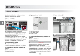 4
OPERATION
Use the circuit breakers to disconnect the
electrical current in your vehicle.
Vehicles with ADR
An ADR switch shall be available on
vehicles that transport flammable, explosive,
combustible material. ADR switch cuts all
electricity of the vehicle off.
There are 2 ADR switches on your vehicle;
one is inside the cab, and one is outside. Both
switches have the same function. To cut the
circuit off, it is adequate to turn off one.
Using the internal switch
To cut the circuit off:
Raise the safety cover and raise the switch.
To re-activate the electricity supply of the
vehicle:
Put the switch down.
Close safety cover.
Using the external switch
To cut the circuit off
Lift the safety cover.
Raise the switch.
To re-activate the electricity supply of the
vehicle:
Put the switch down
Close safety cover.
CAUTION
Using this switch frequently may damage
electronic devices on the vehicle.
Vehicles without ADR
Circuit Breakers
When any one of the cab interior and exterior
breaker switches is activated, some electrical
loads are deactivated within 1 second. After
10 seconds, all electrical connection shall be
disconnected.
78
 